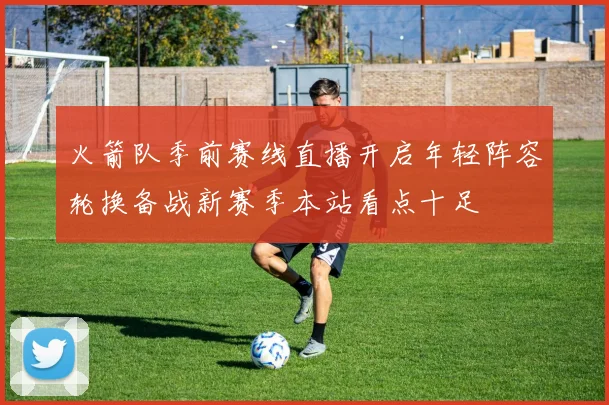 火箭队季前赛线直播开启年轻阵容轮换备战新赛季本站看点十足