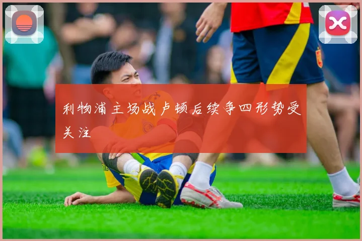 利物浦主场战卢顿后续争四形势受关注