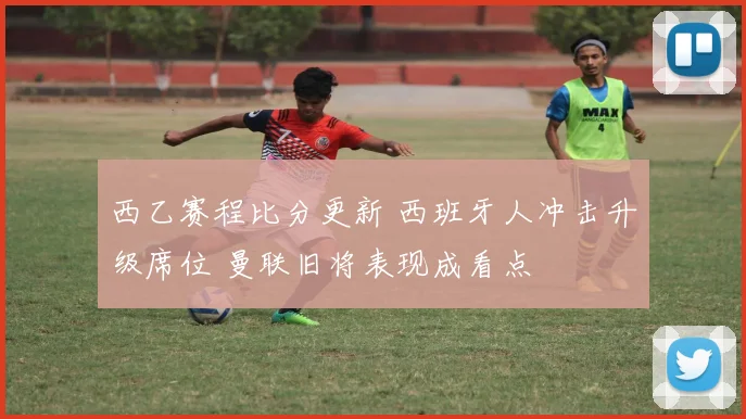 西乙赛程比分更新 西班牙人冲击升级席位 曼联旧将表现成看点