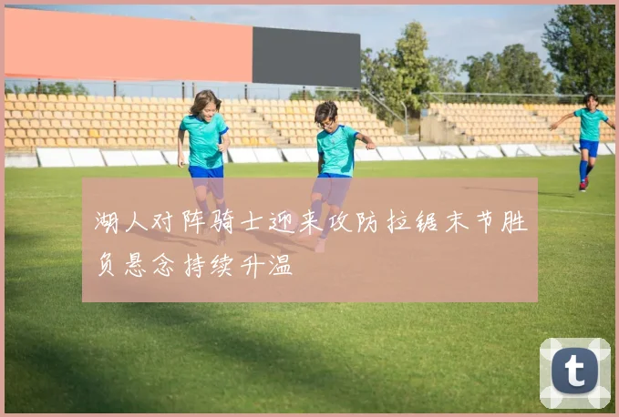 湖人对阵骑士迎来攻防拉锯末节胜负悬念持续升温