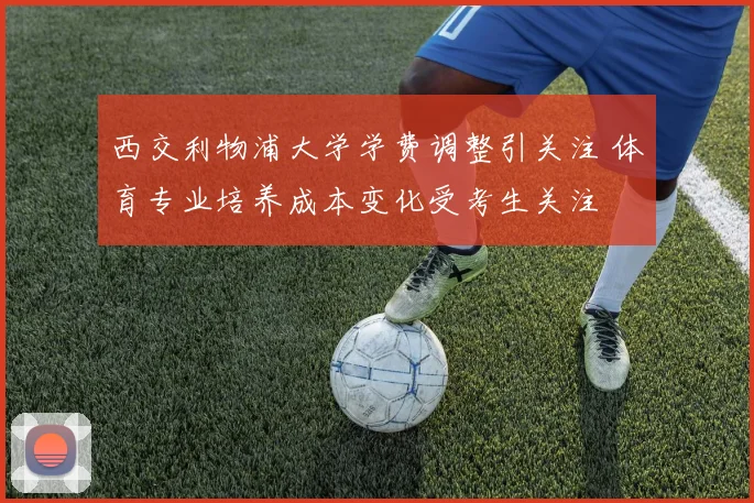 西交利物浦大学学费调整引关注 体育专业培养成本变化受考生关注