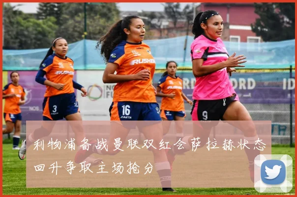 利物浦备战曼联双红会萨拉赫状态回升争取主场抢分