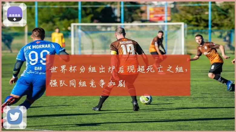 世界杯分组出炉后现超死亡之组,强队同组竞争加剧