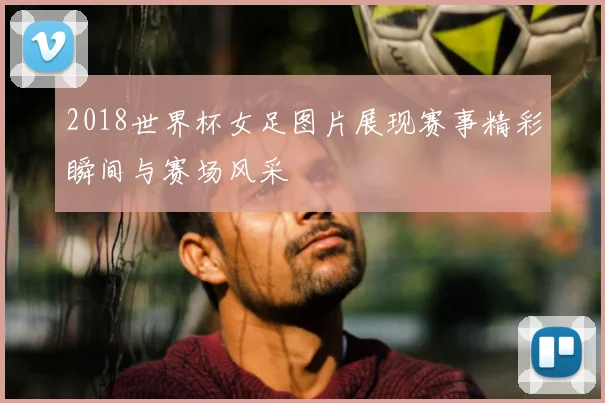 2018世界杯女足图片展现赛事精彩瞬间与赛场风采
